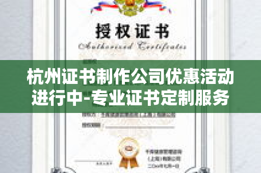 杭州证书制作公司优惠活动进行中-专业证书定制服务限时折扣与品质保障