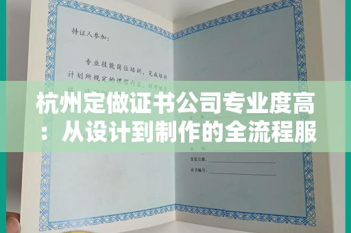 杭州定做证书公司专业度高：从设计到制作的全流程服务解析