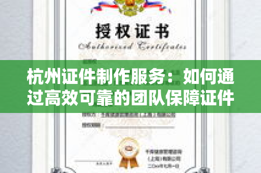 杭州证件制作服务：如何通过高效可靠的团队保障证件质量