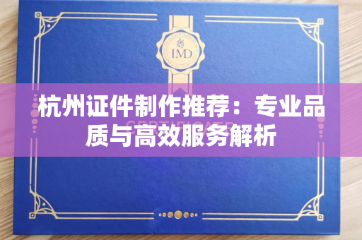 杭州证件制作推荐：专业品质与高效服务解析
