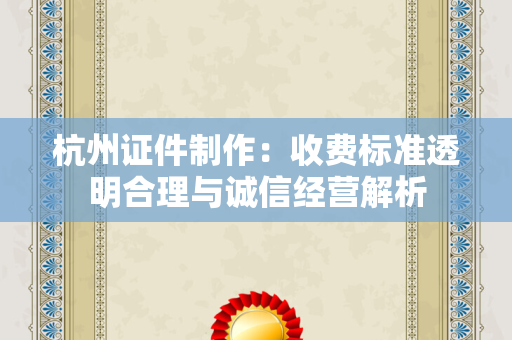 杭州证件制作：收费标准透明合理与诚信经营解析