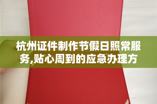 杭州证件制作节假日照常服务,贴心周到的应急办理方案解析