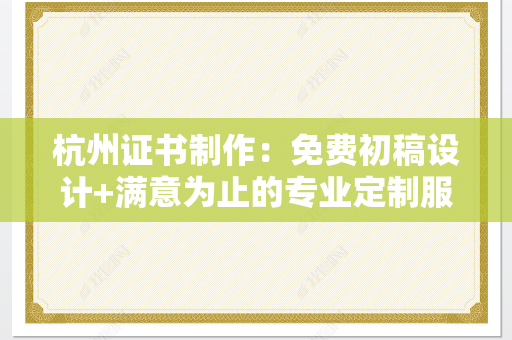 杭州证书制作：免费初稿设计+满意为止的专业定制服务