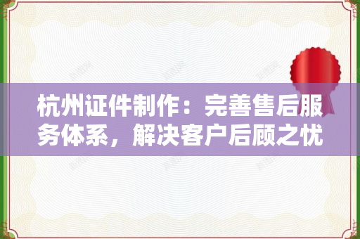 杭州证件制作：完善售后服务体系，解决客户后顾之忧