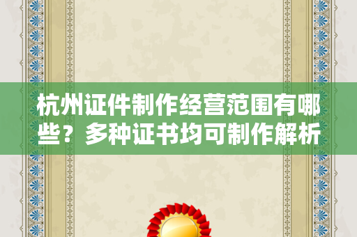 杭州证件制作经营范围有哪些？多种证书均可制作解析