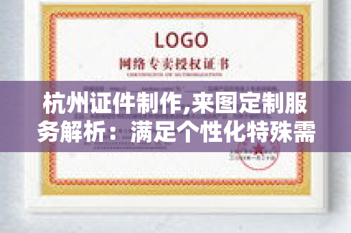 杭州证件制作,来图定制服务解析：满足个性化特殊需求的专业解决方案
